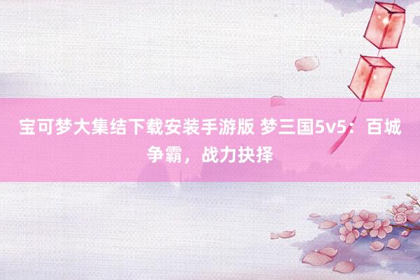 宝可梦大集结下载安装手游版 梦三国5v5：百城争霸，战力抉择
