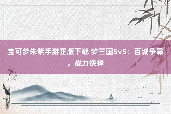 宝可梦朱紫手游正版下载 梦三国5v5：百城争霸，战力抉择