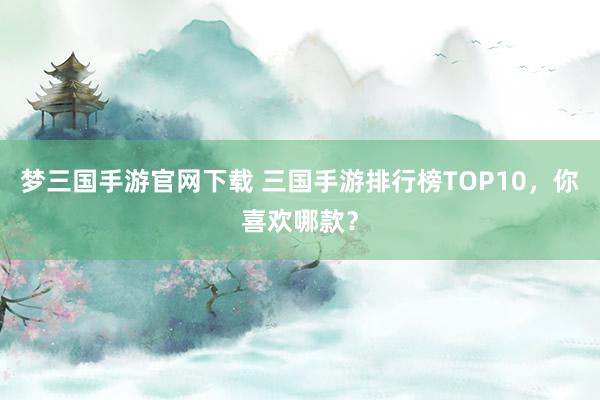 梦三国手游官网下载 三国手游排行榜TOP10，你喜欢哪款？