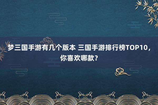 梦三国手游有几个版本 三国手游排行榜TOP10，你喜欢哪款？
