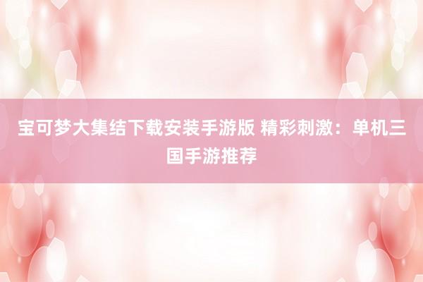 宝可梦大集结下载安装手游版 精彩刺激：单机三国手游推荐