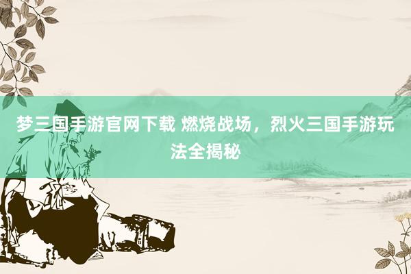 梦三国手游官网下载 燃烧战场，烈火三国手游玩法全揭秘