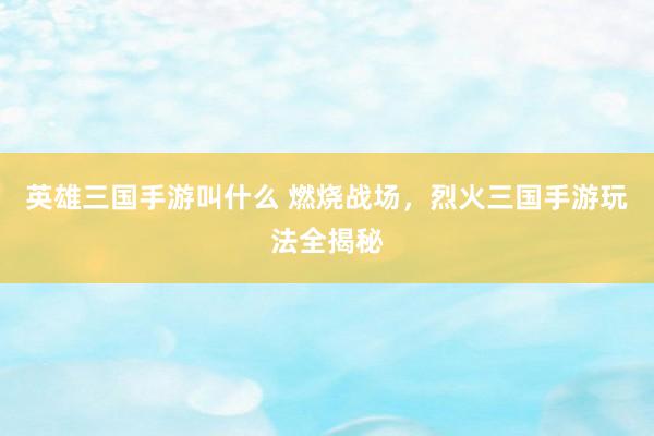 英雄三国手游叫什么 燃烧战场，烈火三国手游玩法全揭秘