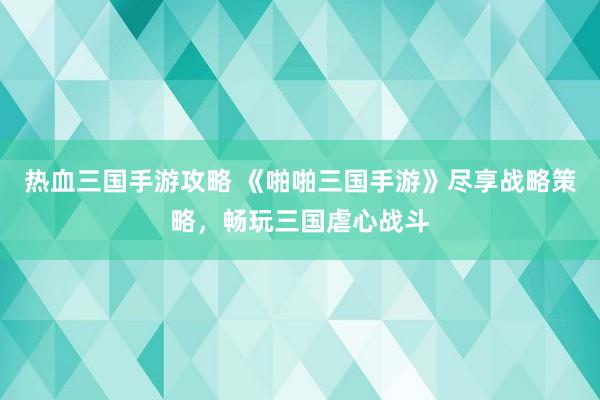 热血三国手游攻略 《啪啪三国手游》尽享战略策略，畅玩三国虐心战斗