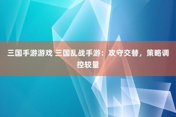 三国手游游戏 三国乱战手游：攻守交替，策略调控较量