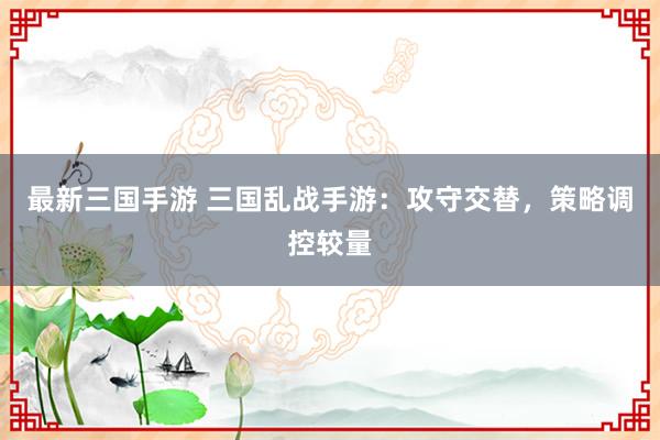 最新三国手游 三国乱战手游：攻守交替，策略调控较量
