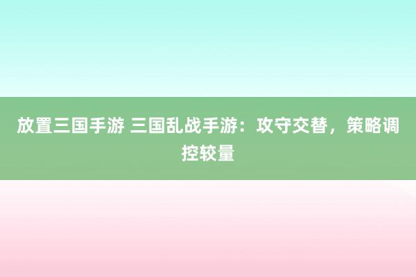 放置三国手游 三国乱战手游：攻守交替，策略调控较量