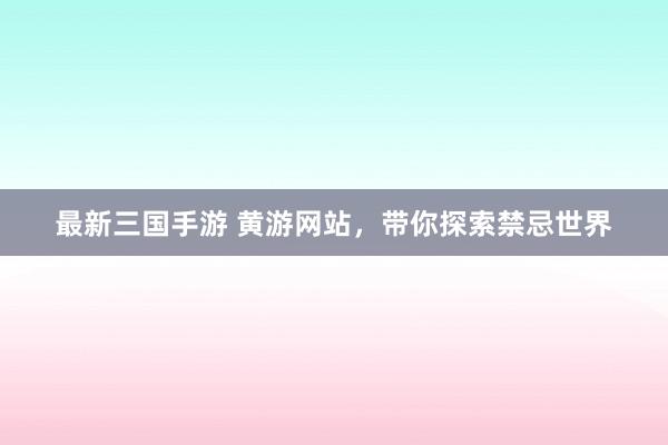 最新三国手游 黄游网站，带你探索禁忌世界