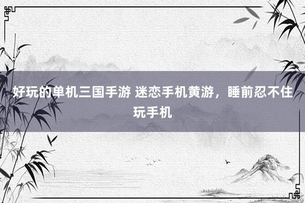 好玩的单机三国手游 迷恋手机黄游，睡前忍不住玩手机