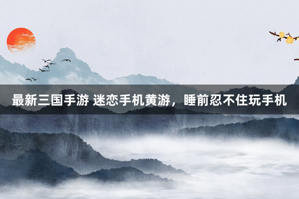 最新三国手游 迷恋手机黄游，睡前忍不住玩手机