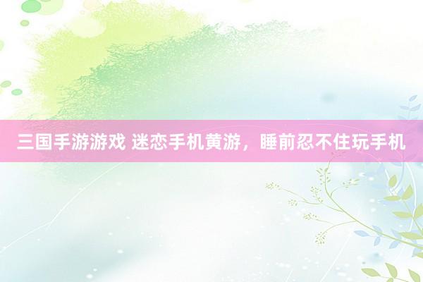 三国手游游戏 迷恋手机黄游，睡前忍不住玩手机