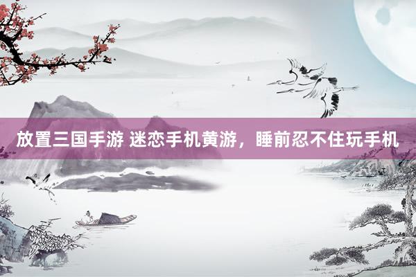 放置三国手游 迷恋手机黄游，睡前忍不住玩手机
