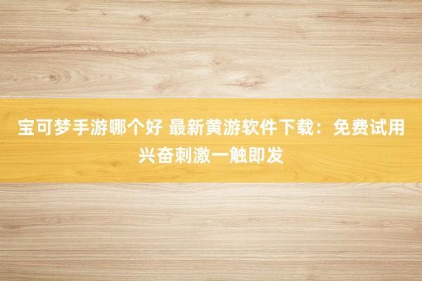 宝可梦手游哪个好 最新黄游软件下载：免费试用兴奋刺激一触即发
