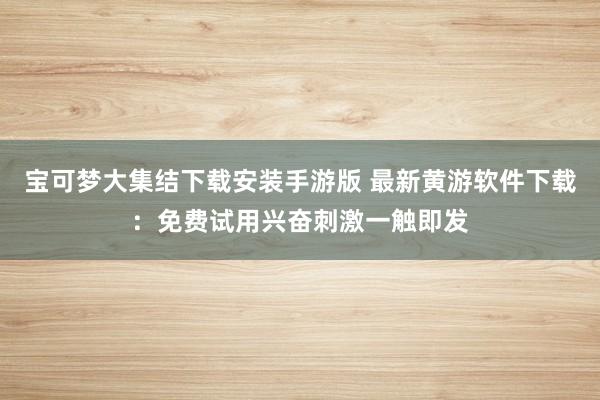 宝可梦大集结下载安装手游版 最新黄游软件下载：免费试用兴奋刺激一触即发