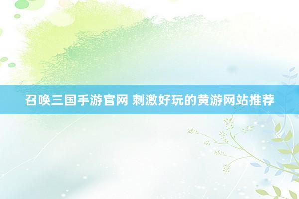 召唤三国手游官网 刺激好玩的黄游网站推荐