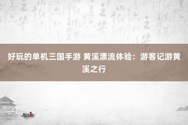 好玩的单机三国手游 黄溪漂流体验：游客记游黄溪之行