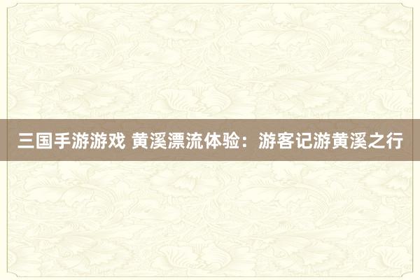 三国手游游戏 黄溪漂流体验：游客记游黄溪之行